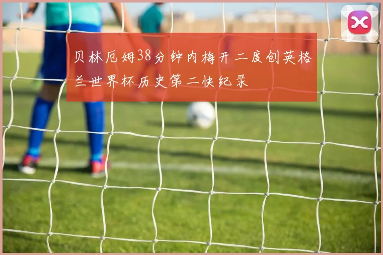 贝林厄姆38分钟内梅开二度创英格兰世界杯历史第二快纪录