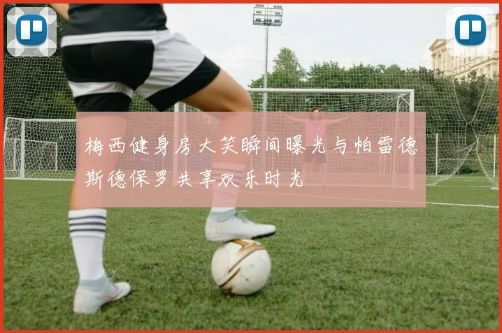 梅西健身房大笑瞬间曝光与帕雷德斯德保罗共享欢乐时光