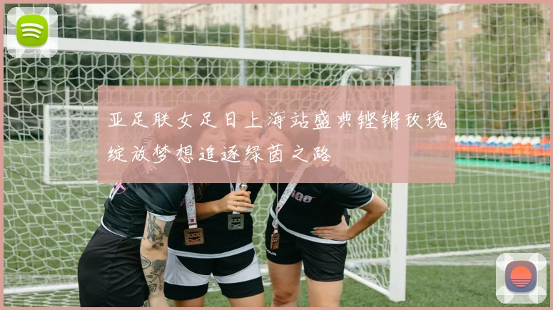 亚足联女足日上海站盛典铿锵玫瑰绽放梦想追逐绿茵之路