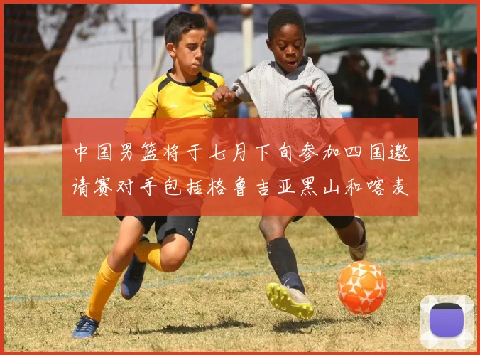 中国男篮将于七月下旬参加四国邀请赛对手包括格鲁吉亚黑山和喀麦隆