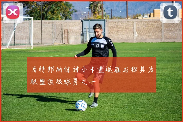 马特邦纳惊讶小卡重返猛龙称其为联盟顶级球员之一