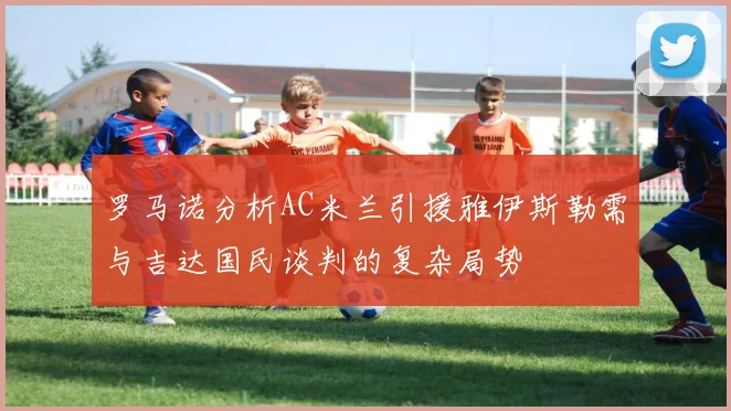 罗马诺分析AC米兰引援雅伊斯勒需与吉达国民谈判的复杂局势