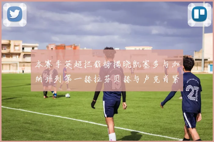 本赛季英超拦截榜揭晓凯塞多与加纳并列第一赫拉芬贝赫与卢克肖紧随其后