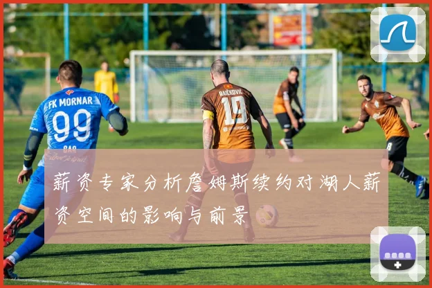 薪资专家分析詹姆斯续约对湖人薪资空间的影响与前景