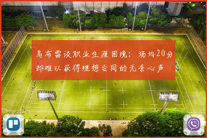 乌布雷谈职业生涯困境：场均20分却难以获得理想合同的无奈心声