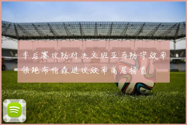 季后赛攻防对决文班亚马防守效率领跑布伦森进攻效率高居榜首