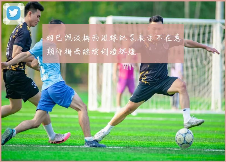 姆巴佩谈梅西进球纪录表示不在意期待梅西继续创造辉煌
