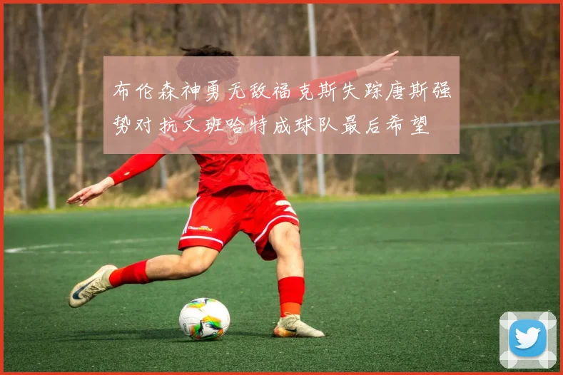 布伦森神勇无敌福克斯失踪唐斯强势对抗文班哈特成球队最后希望