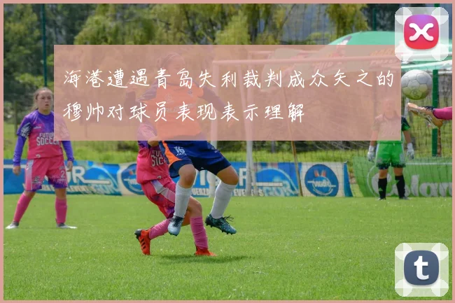 海港遭遇青岛失利裁判成众矢之的穆帅对球员表现表示理解