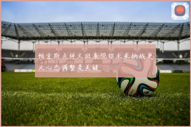 帕金斯点评文班表现称未来挑战更大心态调整是关键