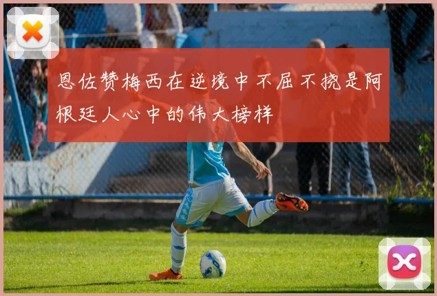 恩佐赞梅西在逆境中不屈不挠是阿根廷人心中的伟大榜样
